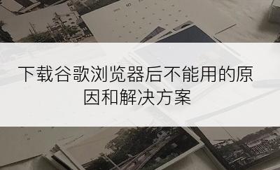 下载谷歌浏览器后不能用的原因和解决方案