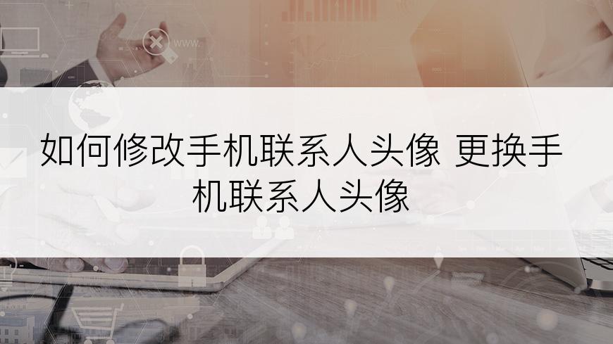 如何修改手机联系人头像 更换手机联系人头像