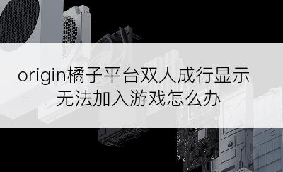 origin橘子平台双人成行显示无法加入游戏怎么办