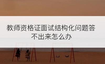 教师资格证面试结构化问题答不出来怎么办