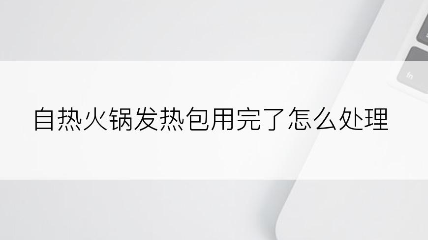 自热火锅发热包用完了怎么处理