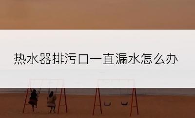 热水器排污口一直漏水怎么办