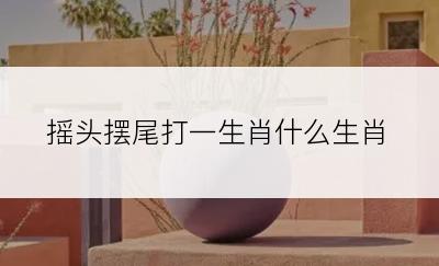 摇头摆尾打一生肖什么生肖