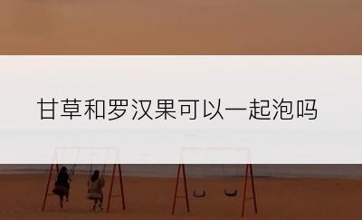 甘草和罗汉果可以一起泡吗