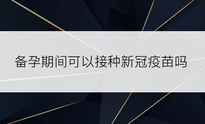 备孕期间可以接种新冠疫苗吗