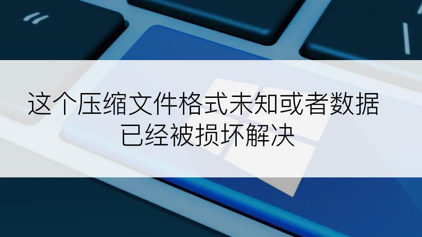 这个压缩文件格式未知或者数据已经被损坏解决