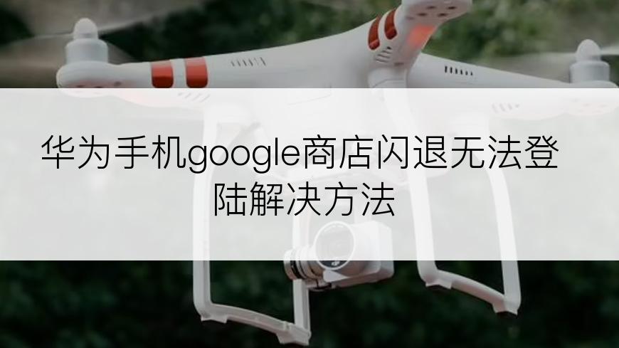 华为手机google商店闪退无法登陆解决方法