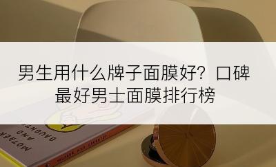 男生用什么牌子面膜好？口碑最好男士面膜排行榜