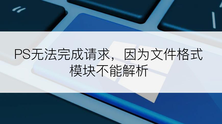 PS无法完成请求，因为文件格式模块不能解析