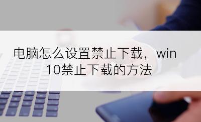 电脑怎么设置禁止下载，win10禁止下载的方法