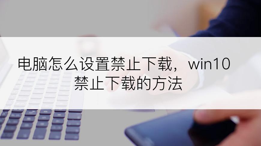 电脑怎么设置禁止下载，win10禁止下载的方法