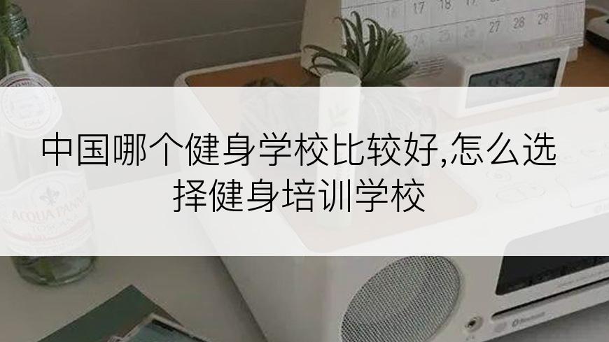 中国哪个健身学校比较好,怎么选择健身培训学校