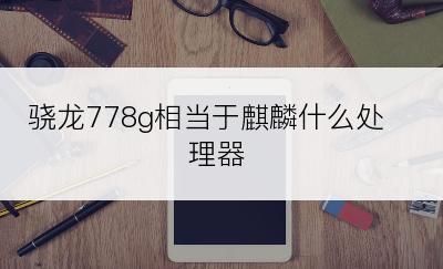 骁龙778g相当于麒麟什么处理器