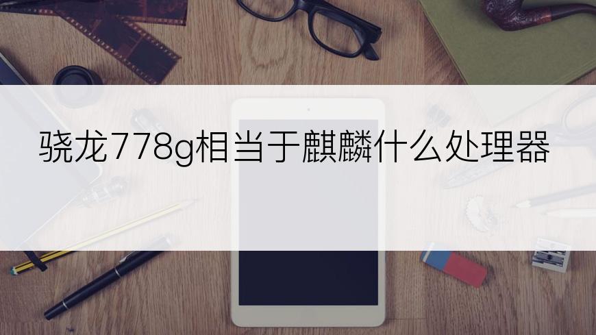 骁龙778g相当于麒麟什么处理器