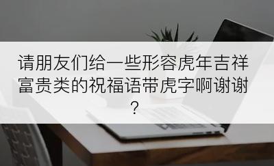 请朋友们给一些形容虎年吉祥富贵类的祝福语带虎字啊谢谢？