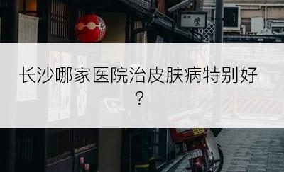 长沙哪家医院治皮肤病特别好？