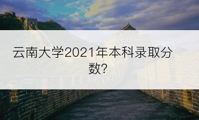 云南大学2021年本科录取分数？