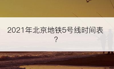 2021年北京地铁5号线时间表？