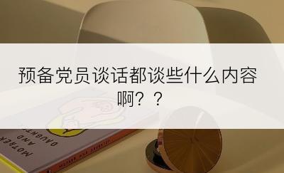 预备党员谈话都谈些什么内容啊？？