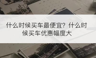 什么时候买车最便宜？什么时候买车优惠幅度大