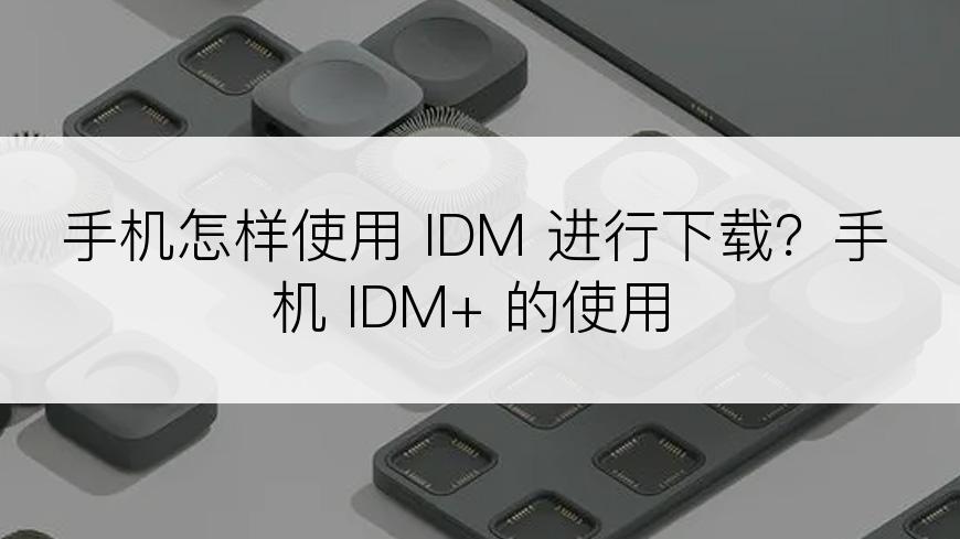 手机怎样使用 IDM 进行下载？手机 IDM+ 的使用