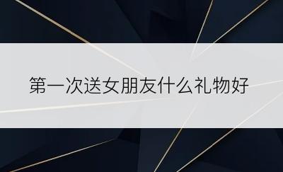 第一次送女朋友什么礼物好