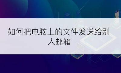 如何把电脑上的文件发送给别人邮箱