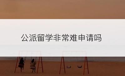 公派留学非常难申请吗