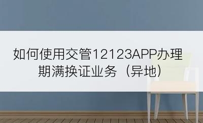 如何使用交管12123APP办理期满换证业务（异地）