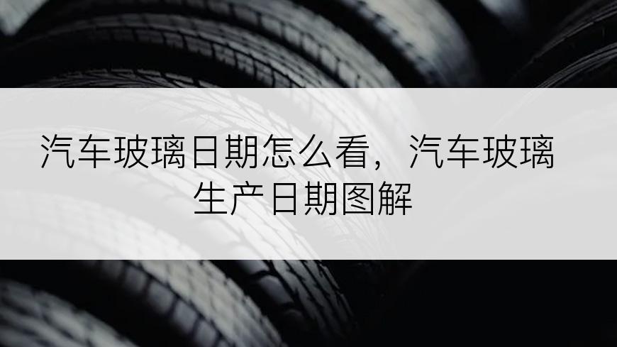 汽车玻璃日期怎么看，汽车玻璃生产日期图解