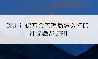 深圳社保基金管理局怎么打印社保缴费证明