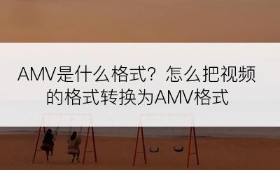 AMV是什么格式？怎么把视频的格式转换为AMV格式