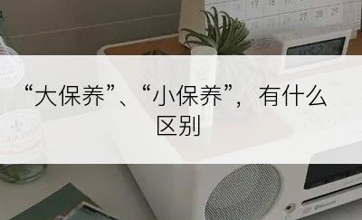 “大保养”、“小保养”，有什么区别