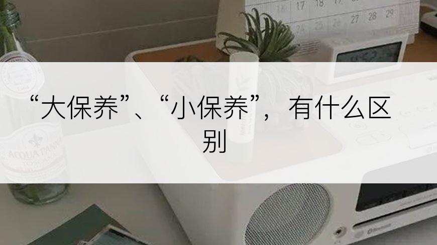 “大保养”、“小保养”，有什么区别