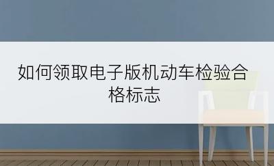 如何领取电子版机动车检验合格标志