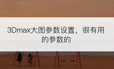 3Dmax大图参数设置，很有用的参数的