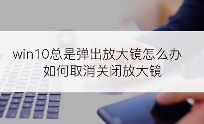 win10总是弹出放大镜怎么办 如何取消关闭放大镜