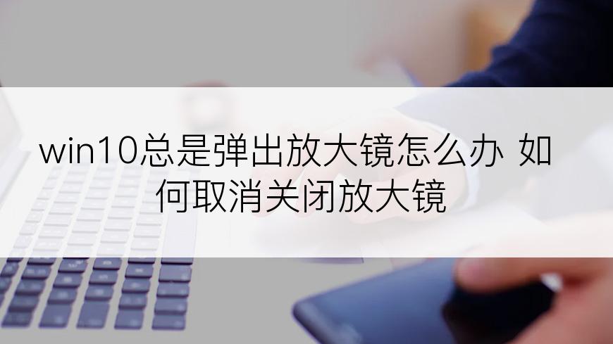 win10总是弹出放大镜怎么办 如何取消关闭放大镜