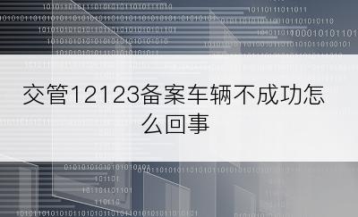 交管12123备案车辆不成功怎么回事