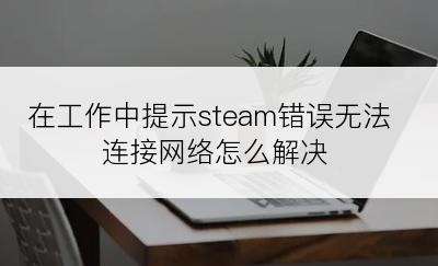 在工作中提示steam错误无法连接网络怎么解决