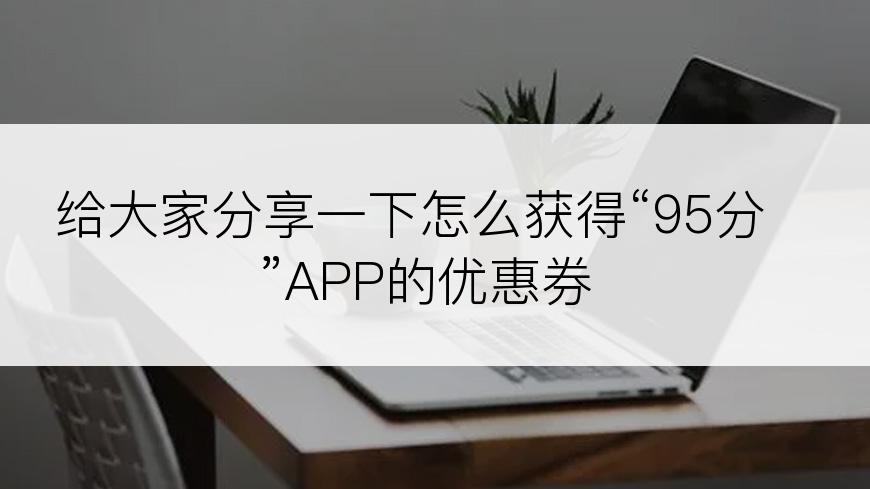 给大家分享一下怎么获得“95分”APP的优惠券