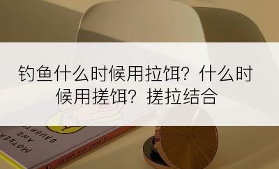 钓鱼什么时候用拉饵？什么时候用搓饵？搓拉结合