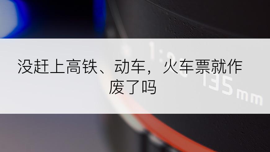 没赶上高铁、动车，火车票就作废了吗