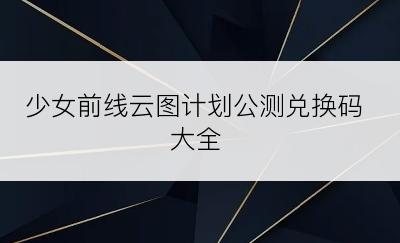 少女前线云图计划公测兑换码大全