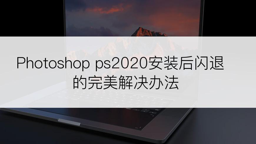 Photoshop ps2020安装后闪退的完美解决办法