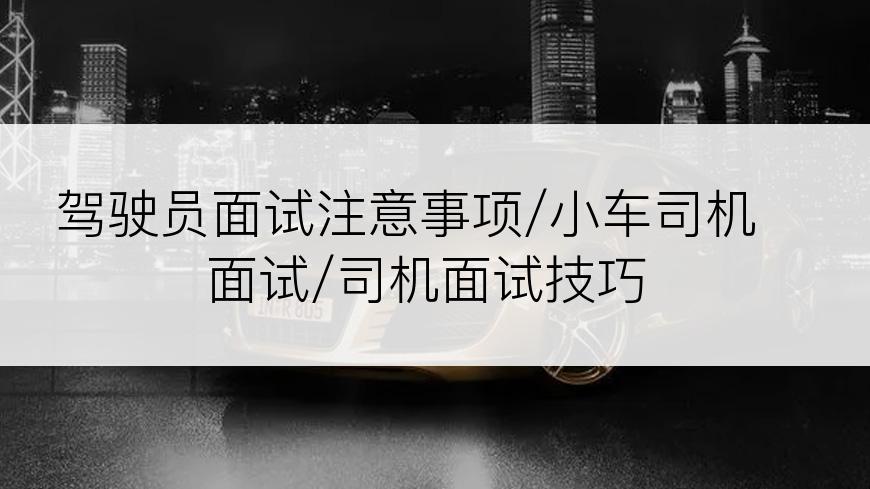 驾驶员面试注意事项/小车司机面试/司机面试技巧