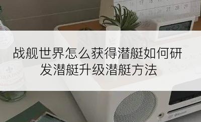 战舰世界怎么获得潜艇如何研发潜艇升级潜艇方法