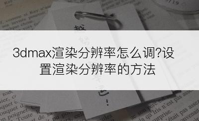 3dmax渲染分辨率怎么调?设置渲染分辨率的方法