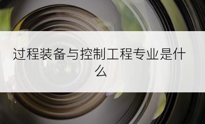 过程装备与控制工程专业是什么