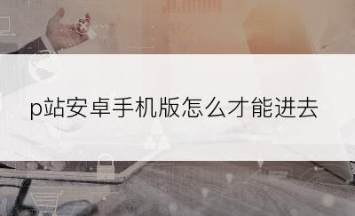 p站安卓手机版怎么才能进去